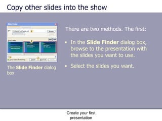 Copy other slides into the show There are two methods. The first: Create your first presentation In the  Slide Finder  dialog box, browse to the presentation with the slides you want to use.  Select the slides you want. The  Slide Finder  dialog box 