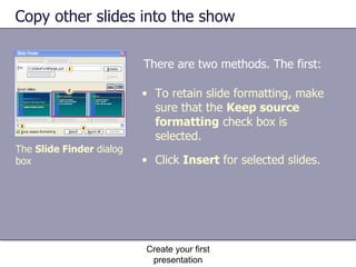 Copy other slides into the show There are two methods. The first: Create your first presentation To retain slide formatting, make sure that the  Keep source formatting  check box is selected.  Click  Insert  for selected slides. The  Slide Finder  dialog box 