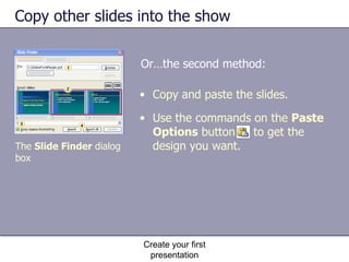 Copy other slides into the show Or…the second method: Create your first presentation Copy and paste the slides. Use the commands on the  Paste Options  button  to get the design you want. The  Slide Finder  dialog box 