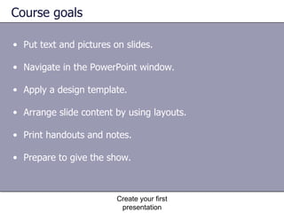 Course goals Put text and pictures on slides.  Navigate in the PowerPoint window.  Apply a design template.  Arrange slide content by using layouts.  Print handouts and notes.  Prepare to give the show. Create your first presentation 