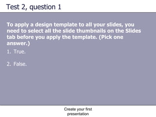 Test 2, question 1 To apply a design template to all your slides, you need to select all the slide thumbnails on the Slides tab before you apply the template. (Pick one answer.) Create your first presentation True. False. 