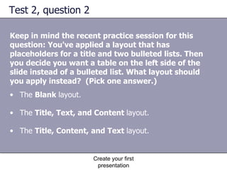 Test 2, question 2 Keep in mind the recent practice session for this question: You've applied a layout that has placeholders for a title and two bulleted lists. Then you decide you want a table on the left side of the slide instead of a bulleted list. What layout should you apply instead?  (Pick one answer.) Create your first presentation The  Blank  layout.  The  Title, Text, and Content  layout.  The  Title, Content, and Text  layout.  
