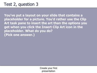 Test 2, question 3 You've put a layout on your slide that contains a placeholder for a picture. You'd rather use the Clip Art task pane to insert the art than the options you get when you click the Insert Clip Art icon in the placeholder. What do you do?  (Pick one answer.) Create your first presentation 