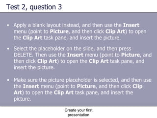 Test 2, question 3 Create your first presentation Apply a blank layout instead, and then use the  Insert  menu (point to  Picture , and then click  Clip Art ) to open the  Clip Art  task pane, and insert the picture.  Select the placeholder on the slide, and then press DELETE. Then use the  Insert  menu (point to  Picture , and then click  Clip Art ) to open the  Clip Art  task pane, and insert the picture.  Make sure the picture placeholder is selected, and then use the  Insert  menu (point to  Picture , and then click  Clip Art ) to open the  Clip Art  task pane, and insert the picture.  