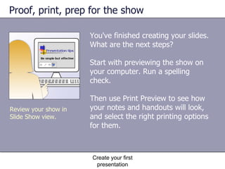 Proof, print, prep for the show You've finished creating your slides. What are the next steps? Start with previewing the show on your computer. Run a spelling check. Then use Print Preview to see how your notes and handouts will look, and select the right printing options for them. Create your first presentation Review your show in Slide Show view. 
