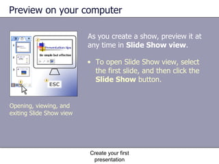 Preview on your computer As you create a show, preview it at any time in  Slide Show view .  Create your first presentation Opening, viewing, and exiting Slide Show view To open Slide Show view, select the first slide, and then click the  Slide Show  button. 