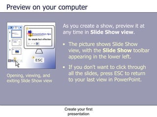 Preview on your computer As you create a show, preview it at any time in  Slide Show view .  Create your first presentation Opening, viewing, and exiting Slide Show view The picture shows Slide Show view, with the  Slide Show  toolbar appearing in the lower left.  If you don't want to click through all the slides, press ESC to return to your last view in PowerPoint. 