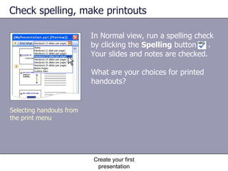 Check spelling, make printouts In Normal view, run a spelling check by clicking the  Spelling  button  . Your slides and notes are checked. Create your first presentation Selecting handouts from the print menu What are your choices for printed handouts?  