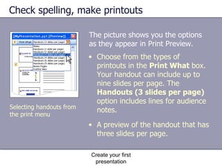 The picture shows you the options as they appear in Print Preview.  Check spelling, make printouts Create your first presentation Choose from the types of printouts in the  Print What  box. Your handout can include up to nine slides per page. The  Handouts (3 slides per page)  option includes lines for audience notes. A preview of the handout that has three slides per page. Selecting handouts from the print menu 