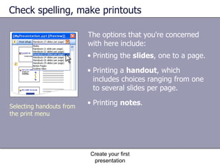 The options that you're concerned with here include:  Check spelling, make printouts Create your first presentation Printing the  slides , one to a page.  Printing a  handout , which includes choices ranging from one to several slides per page.  Printing  notes .  Selecting handouts from the print menu 
