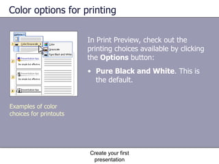 Color options for printing In Print Preview, check out the printing choices available by clicking the  Options  button:  Create your first presentation Pure Black and White . This is the default.  Examples of color choices for printouts 