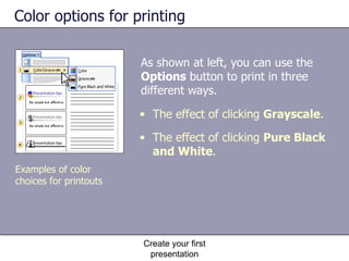 Color options for printing As shown at left, you can use the  Options  button to print in three different ways.  Create your first presentation The effect of clicking  Grayscale . The effect of clicking  Pure Black and White . Examples of color choices for printouts 