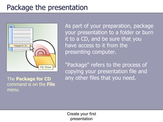 Package the presentation As part of your preparation, package your presentation to a folder or burn it to a CD, and be sure that you have access to it from the presenting computer.  "Package" refers to the process of copying your presentation file and any other files that you need. Create your first presentation The  Package for CD  command is on the  File  menu. 