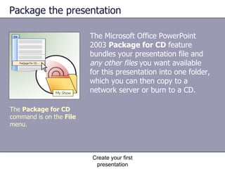 Package the presentation The Microsoft Office PowerPoint 2003  Package for CD  feature bundles your presentation file and  any other files  you want available for this presentation into one folder, which you can then copy to a network server or burn to a CD. Create your first presentation The  Package for CD  command is on the  File  menu. 