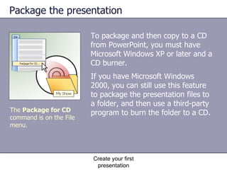 Package the presentation To package and then copy to a CD from PowerPoint, you must have Microsoft Windows XP or later and a CD burner.  Create your first presentation The  Package for CD  command is on the File menu. If you have Microsoft Windows 2000, you can still use this feature to package the presentation files to a folder, and then use a third-party program to burn the folder to a CD. 