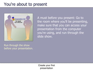 You're about to present A must before you present: Go to the room where you'll be presenting, make sure that you can access your presentation from the computer you're using, and run through the slide show.  Create your first presentation Run through the show before your presentation. 