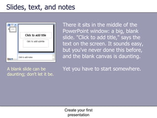 Slides, text, and notes There it sits in the middle of the PowerPoint window: a big, blank slide. "Click to add title," says the text on the screen. It sounds easy, but you've never done this before, and the blank canvas is daunting. Yet you have to start somewhere. Create your first presentation A blank slide can be daunting; don't let it be.  
