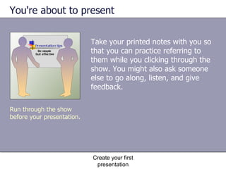 You're about to present Take your printed notes with you so that you can practice referring to them while you clicking through the show. You might also ask someone else to go along, listen, and give feedback. Create your first presentation Run through the show before your presentation. 