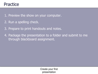 Practice Preview the show on your computer. Run a spelling check. Prepare to print handouts and notes. Package the presentation to a folder and submit to me through blackboard assignment. Create your first presentation 