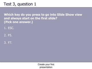 Test 3, question 1 Which key do you press to go into Slide Show view and always start on the first slide?  (Pick one answer.) Create your first presentation ESC.  F5.  F7.  