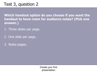 Test 3, question 2 Which handout option do you choose if you want the handout to have room for audience notes? (Pick one answer.) Create your first presentation Three slides per page.  One slide per page.  Notes pages.  