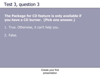 Test 3, question 3 The Package for CD feature is only available if you have a CD burner.  (Pick one answer.) Create your first presentation True. Otherwise, it can't help you.  False.  