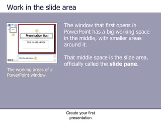 Work in the slide area The window that first opens in PowerPoint has a big working space in the middle, with smaller areas around it.  That middle space is the slide area, officially called the  slide pane .  Create your first presentation The working areas of a PowerPoint window 