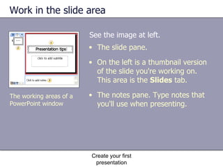 Work in the slide area See the image at left. Create your first presentation The working areas of a PowerPoint window The slide pane. On the left is a thumbnail version of the slide you're working on. This area is the  Slides  tab. The notes pane. Type notes that you'll use when presenting.  