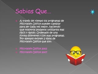 Sabias Que…A través del tiempo los programas de Microsoft Office pueden cambiar para ser cada vez mejor, haciendo que nosotros podamos utilizarlos mas fácil y rápido. Ordenado de una forma diferente y con mas programas.  Por ejemplo existen 2 tipos de Microsoft Office que son:Microsoft Office 2003Microsoft Office 2007