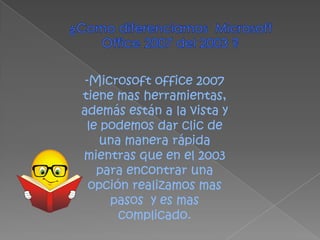 ¿Como diferenciamos  Microsoft Office 2007 del 2003 ?Microsoft office 2007 tiene mas herramientas, además están a la vista y le podemos dar clic de una manera rápida mientras que en el 2003 para encontrar una opción realizamos mas pasos  y es mas complicado.