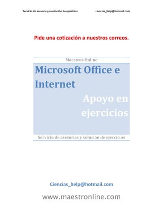 Servicio de asesoría y resolución de ejercicios ciencias_help@hotmail.com
www.maestronline.com
Pide una cotización a nuestros correos.
Maestros Online
Microsoft Office e
Internet
Apoyo en
ejercicios
Servicio de asesorías y solución de ejercicios
Ciencias_help@hotmail.com
 