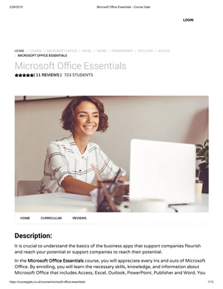 2/26/2019 Microsoft Office Essentials - Course Gate
https://coursegate.co.uk/course/microsoft-office-essentials/ 1/13
( 11 REVIEWS )( 11 REVIEWS )
HOME / COURSE / MICROSOFT OFFICE / EXCEL / WORD / POWERPOINT / OUTLOOK / ACCESS
/ MICROSOFT OFFICE ESSENTIALSMICROSOFT OFFICE ESSENTIALS
Microsoft O ce Essentials
723 STUDENTS
Description: 
It is crucial to understand the basics of the business apps that support companies ourish
and reach your potential or support companies to reach their potential.
In the Microsoft O ce EssentialsMicrosoft O ce Essentials course, you will appreciate every ins and outs of Microsoft
O ce. By enrolling, you will learn the necessary skills, knowledge, and information about
Microsoft O ce that includes Access, Excel, Outlook, PowerPoint, Publisher and Word. You
HOMEHOME CURRICULUMCURRICULUM REVIEWSREVIEWS
LOGIN
 