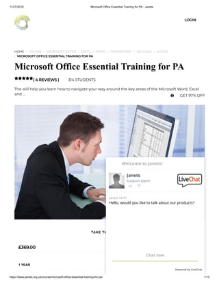 11/27/2018 Microsoft Office Essential Training for PA - Janets
https://www.janets.org.uk/course/microsoft-office-essential-training-for-pa/ 1/15
HOME / COURSE / MICROSOFT OFFICE / EXCEL / WORD / POWERPOINT / OUTLOOK / ACCESS
/ MICROSOFT OFFICE ESSENTIAL TRAINING FOR PA
Microsoft Office Essential Training for PA
( 4 REVIEWS ) 314 STUDENTS
The will help you learn how to navigate your way around the key areas of the Microsoft Word, Excel
and …

£369.00
1 YEAR
TAKE THIS COURSE
LOGIN
 GET 97% OFF
Hello, would you like to talk about our products?
Janets 14:37
Chat now
Powered by LiveChat
Janets
Support Agent
Welcome to Janets!
 