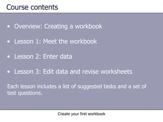 Course contents Overview: Creating a workbook Lesson 1: Meet the workbook Lesson 2: Enter data Lesson 3: Edit data and revise worksheets Each lesson includes a list of suggested tasks and a set of test questions. 