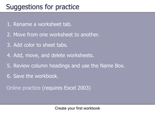 Suggestions for practice Rename a worksheet tab. Move from one worksheet to another. Add color to sheet tabs. Add, move, and delete worksheets. Review column headings and use the Name Box. Save the workbook. Online practice  (requires Excel 2003) 