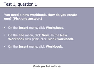 Test 1, question 1 You need a new workbook. How do you create one? (Pick one answer.) On the  Insert  menu, click  Worksheet .  On the  File  menu, click  New . In the  New Workbook  task pane, click  Blank workbook .  On the  Insert  menu, click  Workbook .  