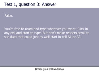 Test 1, question 3: Answer False.  You’re free to roam and type wherever you want. Click in any cell and start to type. But don’t make readers scroll to see data that could just as well start in cell A1 or A2.  
