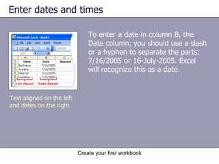 Enter dates and times To enter a date in column B, the Date column, you should use a slash or a hyphen to separate the parts: 7/16/2005 or 16-July-2005. Excel will recognize this as a date.  Text aligned on the left and dates on the right 