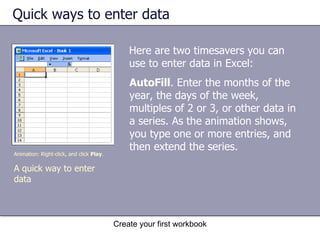 Quick ways to enter data Here are two timesavers you can use to enter data in Excel: AutoFill . Enter the months of the year, the days of the week, multiples of 2 or 3, or other data in a series. As the animation shows, you type one or more entries, and then extend the series.  Animation: Right-click, and click  Play . A quick way to enter data  