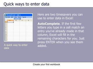 Quick ways to enter data Here are two timesavers you can use to enter data in Excel: AutoComplete . If the first few letters you type in a cell match an entry you’ve already made in that column, Excel will fill in the remaining characters for you. Just press ENTER when you see them added.  A quick way to enter data 