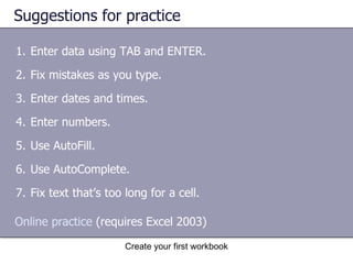 Suggestions for practice Enter data using TAB and ENTER. Fix mistakes as you type. Enter dates and times. Enter numbers. Use AutoFill. Use AutoComplete. Fix text that’s too long for a cell.  Online practice  (requires Excel 2003) 