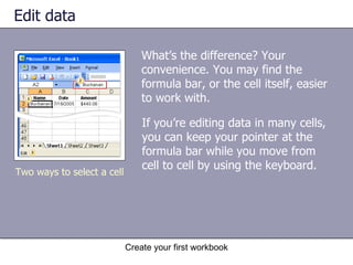 Edit data What’s the difference? Your convenience. You may find the formula bar, or the cell itself, easier to work with. Two ways to select a cell If you’re editing data in many cells, you can keep your pointer at the formula bar while you move from cell to cell by using the keyboard.  