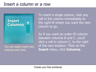 Insert a column or a row To insert a single column, click any cell in the column immediately to the  right  of where you want the new column to go.  So if you want an order-ID column between columns B and C, you’d click a cell in column C, to the right of the new location. Then on the  Insert  menu, click  Columns .  You can easily insert new columns and rows. 