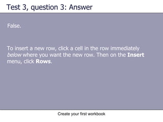 Test 3, question 3: Answer False. To insert a new row, click a cell in the row immediately  below  where you want the new row. Then on the  Insert  menu, click  Rows .  
