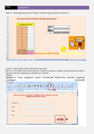 МТМС Б.БАТДУЛАМ
Зураг 3. ДҮН хуудсанд үнэлгээг бодох томъёог оруулах хүснэгт оруулна:
Алхам 3. Даалгаврыг хийж гүйцэтгээд хадгална
Дасгал 5. Тестийн санд холбоос үүсгэж, томьёогоо оруулна. Дараах алхамын дагуу холбоос
оруулж сорилын хуудсуудыг хооронд нь холбоно.
Зураг4:
 