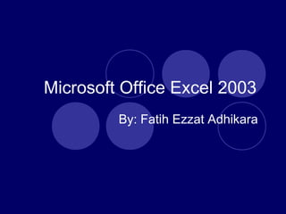 Microsoft Office Excel 2003
By: Fatih Ezzat Adhikara
 