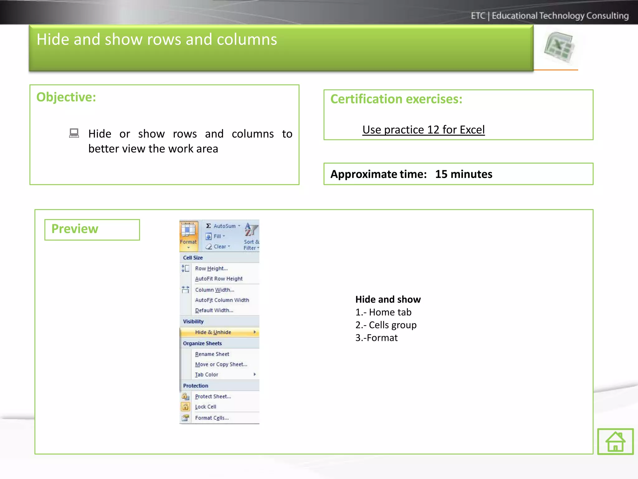 Hide and show rows and columns


Objective:                                Certification exercises:

      Hide or show rows and columns to        Use practice 12 for Excel
       better view the work area

                                          Approximate time: 15 minutes



  Preview



                                              Hide and show
                                              1.- Home tab
                                              2.- Cells group
                                              3.-Format
 