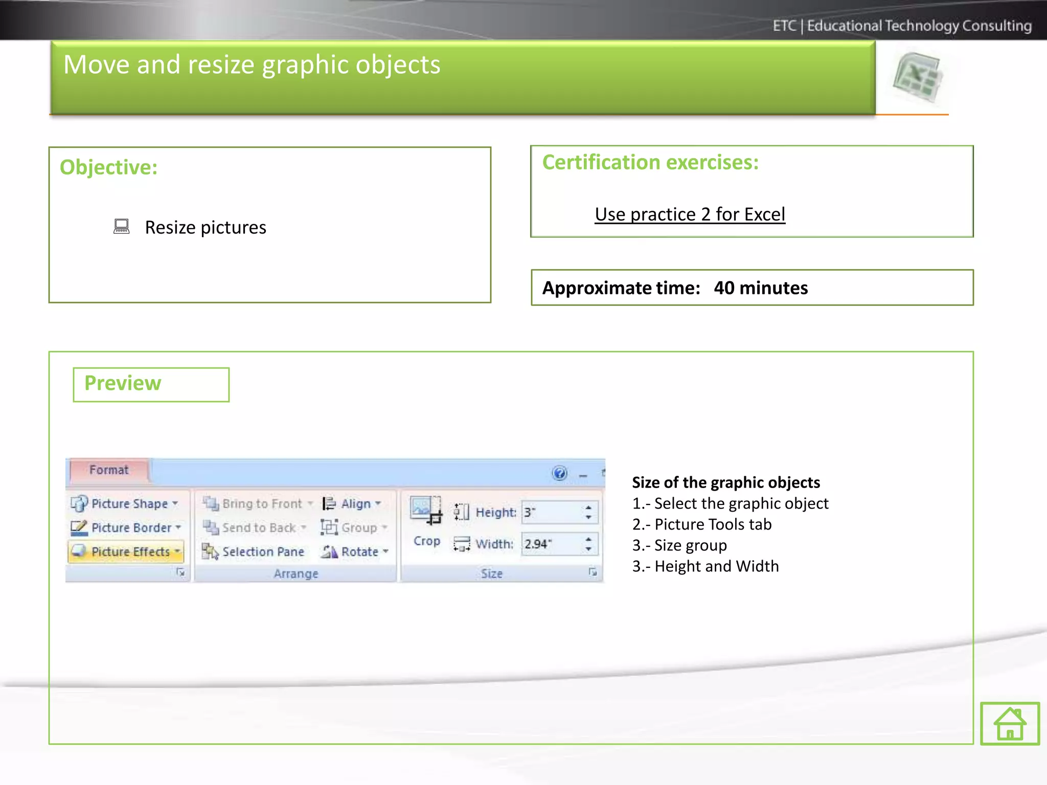 Move and resize graphic objects


Objective:                        Certification exercises:

                                       Use practice 2 for Excel
      Resize pictures

                                  Approximate time: 40 minutes



  Preview



                                           Size of the graphic objects
                                           1.- Select the graphic object
                                           2.- Picture Tools tab
                                           3.- Size group
                                           3.- Height and Width
 