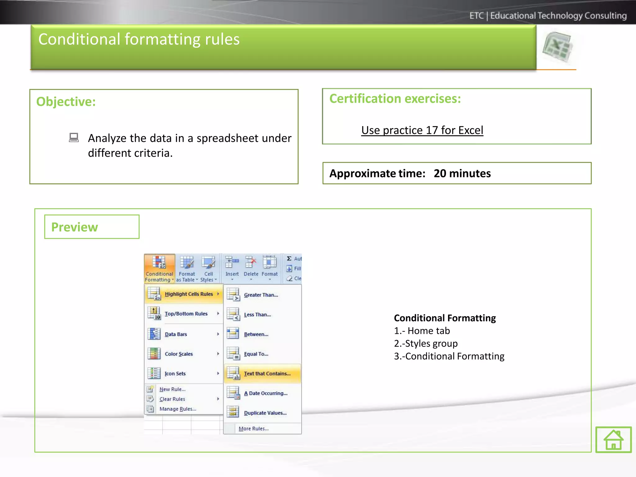 Conditional formatting rules


Objective:                                       Certification exercises:

                                                      Use practice 17 for Excel
      Analyze the data in a spreadsheet under
       different criteria.
                                                 Approximate time: 20 minutes



  Preview




                                                            Conditional Formatting
                                                            1.- Home tab
                                                            2.-Styles group
                                                            3.-Conditional Formatting
 