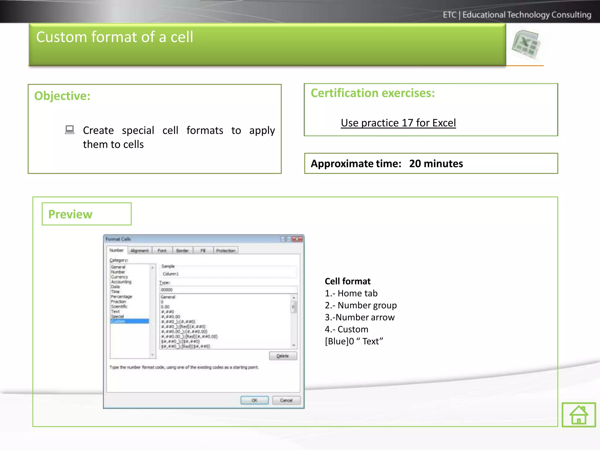 Custom format of a cell


Objective:                                    Certification exercises:

                                                   Use practice 17 for Excel
      Create special cell formats to apply
       them to cells
                                              Approximate time: 20 minutes



  Preview



                                                Cell format
                                                1.- Home tab
                                                2.- Number group
                                                3.-Number arrow
                                                4.- Custom
                                                [Blue]0 “ Text”
 